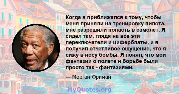 Когда я приближался к тому, чтобы меня приняли на тренировку пилота, мне разрешили попасть в самолет. Я сидел там, глядя на все эти переключатели и циферблаты, и я получил отчетливое ощущение, что я сижу в носу бомбы. Я 