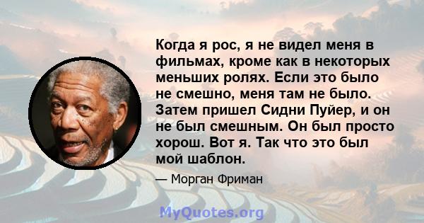 Когда я рос, я не видел меня в фильмах, кроме как в некоторых меньших ролях. Если это было не смешно, меня там не было. Затем пришел Сидни Пуйер, и он не был смешным. Он был просто хорош. Вот я. Так что это был мой