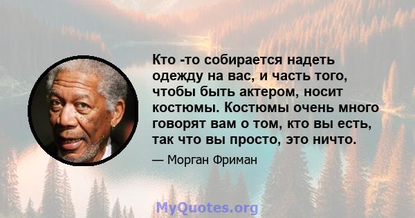 Кто -то собирается надеть одежду на вас, и часть того, чтобы быть актером, носит костюмы. Костюмы очень много говорят вам о том, кто вы есть, так что вы просто, это ничто.