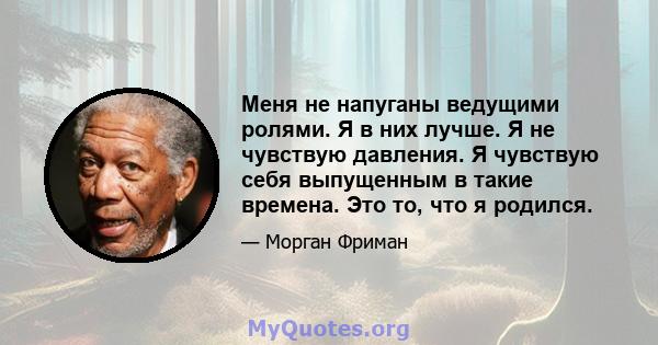 Меня не напуганы ведущими ролями. Я в них лучше. Я не чувствую давления. Я чувствую себя выпущенным в такие времена. Это то, что я родился.