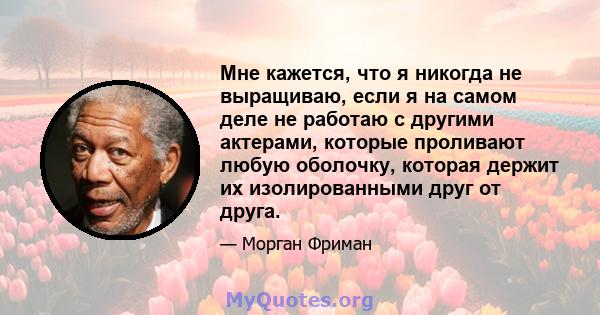 Мне кажется, что я никогда не выращиваю, если я на самом деле не работаю с другими актерами, которые проливают любую оболочку, которая держит их изолированными друг от друга.