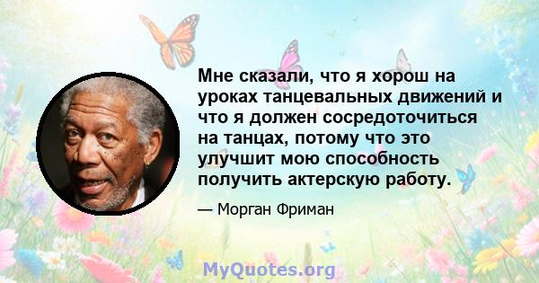 Мне сказали, что я хорош на уроках танцевальных движений и что я должен сосредоточиться на танцах, потому что это улучшит мою способность получить актерскую работу.