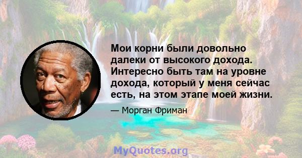 Мои корни были довольно далеки от высокого дохода. Интересно быть там на уровне дохода, который у меня сейчас есть, на этом этапе моей жизни.