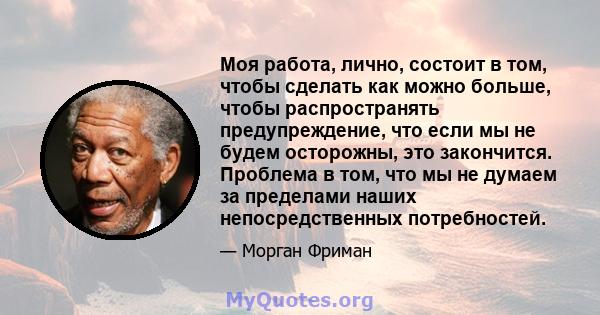 Моя работа, лично, состоит в том, чтобы сделать как можно больше, чтобы распространять предупреждение, что если мы не будем осторожны, это закончится. Проблема в том, что мы не думаем за пределами наших непосредственных 