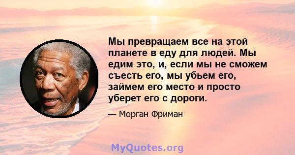 Мы превращаем все на этой планете в еду для людей. Мы едим это, и, если мы не сможем съесть его, мы убьем его, займем его место и просто уберет его с дороги.