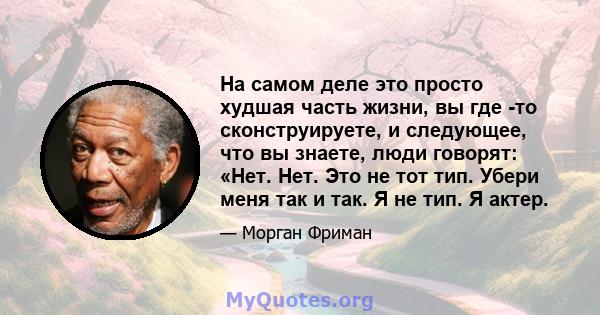 На самом деле это просто худшая часть жизни, вы где -то сконструируете, и следующее, что вы знаете, люди говорят: «Нет. Нет. Это не тот тип. Убери меня так и так. Я не тип. Я актер.