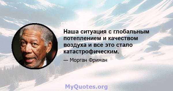 Наша ситуация с глобальным потеплением и качеством воздуха и все это стало катастрофическим.