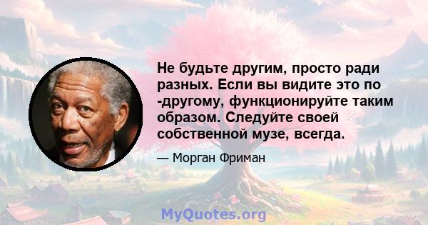 Не будьте другим, просто ради разных. Если вы видите это по -другому, функционируйте таким образом. Следуйте своей собственной музе, всегда.