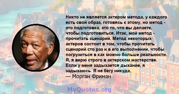 Никто не является актером метода, у каждого есть свой образ, готовясь к этому, но метод - это подготовка, это то, что вы делаете, чтобы подготовиться. Итак, мой метод - прочитать сценарий. Метод некоторых актеров