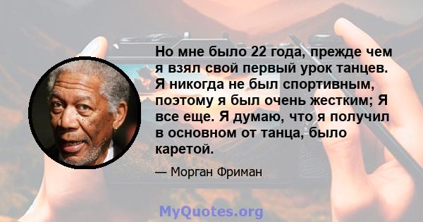 Но мне было 22 года, прежде чем я взял свой первый урок танцев. Я никогда не был спортивным, поэтому я был очень жестким; Я все еще. Я думаю, что я получил в основном от танца, было каретой.