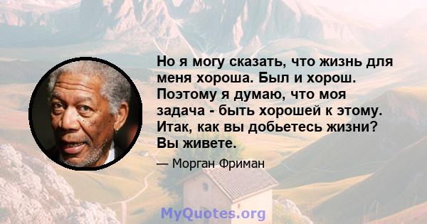 Но я могу сказать, что жизнь для меня хороша. Был и хорош. Поэтому я думаю, что моя задача - быть хорошей к этому. Итак, как вы добьетесь жизни? Вы живете.