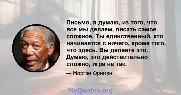 Письмо, я думаю, из того, что все мы делаем, писать самое сложное. Ты единственный, кто начинается с ничего, кроме того, что здесь. Вы делаете это. Думаю, это действительно сложно, игра не так.