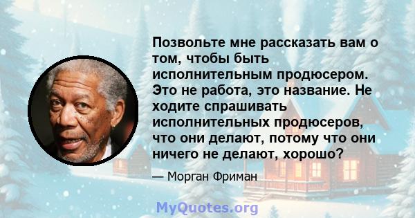 Позвольте мне рассказать вам о том, чтобы быть исполнительным продюсером. Это не работа, это название. Не ходите спрашивать исполнительных продюсеров, что они делают, потому что они ничего не делают, хорошо?