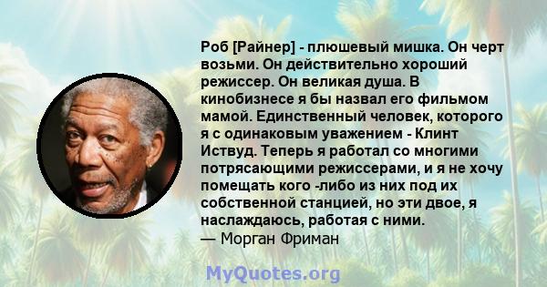 Роб [Райнер] - плюшевый мишка. Он черт возьми. Он действительно хороший режиссер. Он великая душа. В кинобизнесе я бы назвал его фильмом мамой. Единственный человек, которого я с одинаковым уважением - Клинт Иствуд.