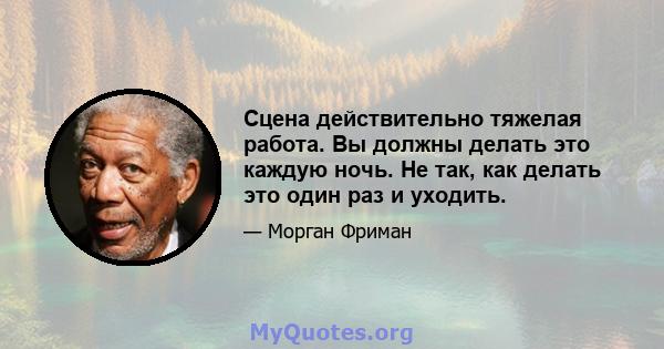 Сцена действительно тяжелая работа. Вы должны делать это каждую ночь. Не так, как делать это один раз и уходить.