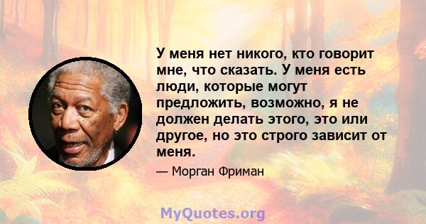 У меня нет никого, кто говорит мне, что сказать. У меня есть люди, которые могут предложить, возможно, я не должен делать этого, это или другое, но это строго зависит от меня.