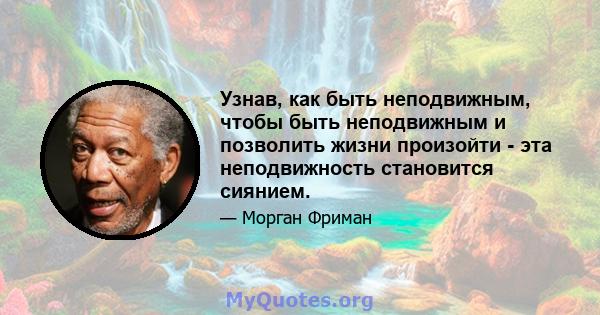 Узнав, как быть неподвижным, чтобы быть неподвижным и позволить жизни произойти - эта неподвижность становится сиянием.