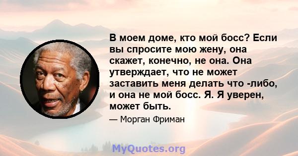 В моем доме, кто мой босс? Если вы спросите мою жену, она скажет, конечно, не она. Она утверждает, что не может заставить меня делать что -либо, и она не мой босс. Я. Я уверен, может быть.