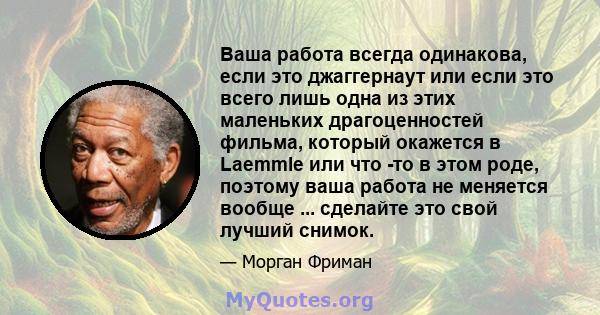 Ваша работа всегда одинакова, если это джаггернаут или если это всего лишь одна из этих маленьких драгоценностей фильма, который окажется в Laemmle или что -то в этом роде, поэтому ваша работа не меняется вообще ...