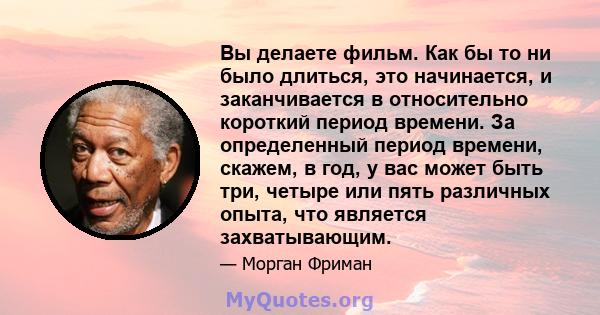 Вы делаете фильм. Как бы то ни было длиться, это начинается, и заканчивается в относительно короткий период времени. За определенный период времени, скажем, в год, у вас может быть три, четыре или пять различных опыта,