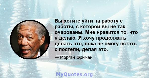 Вы хотите уйти на работу с работы, с которой вы не так очарованы. Мне нравится то, что я делаю. Я хочу продолжать делать это, пока не смогу встать с постели, делая это.