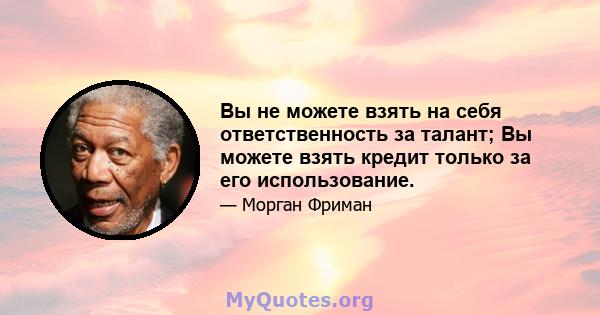 Вы не можете взять на себя ответственность за талант; Вы можете взять кредит только за его использование.