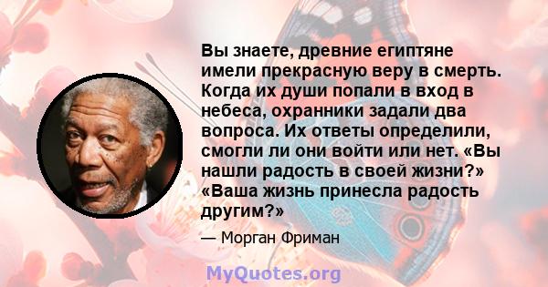 Вы знаете, древние египтяне имели прекрасную веру в смерть. Когда их души попали в вход в небеса, охранники задали два вопроса. Их ответы определили, смогли ли они войти или нет. «Вы нашли радость в своей жизни?» «Ваша