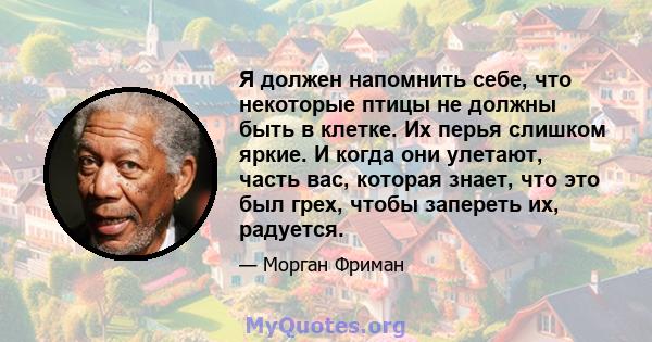 Я должен напомнить себе, что некоторые птицы не должны быть в клетке. Их перья слишком яркие. И когда они улетают, часть вас, которая знает, что это был грех, чтобы запереть их, радуется.