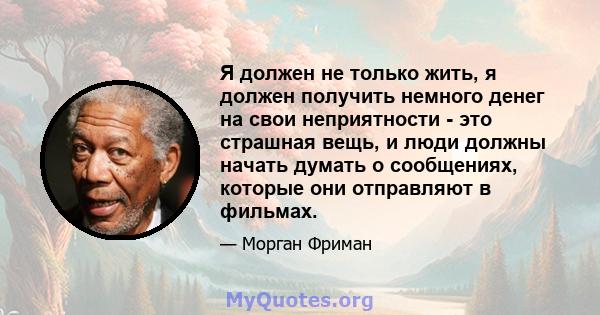 Я должен не только жить, я должен получить немного денег на свои неприятности - это страшная вещь, и люди должны начать думать о сообщениях, которые они отправляют в фильмах.