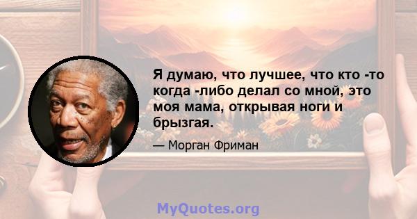 Я думаю, что лучшее, что кто -то когда -либо делал со мной, это моя мама, открывая ноги и брызгая.