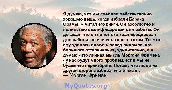 Я думаю, что мы сделали действительно хорошую вещь, когда избрали Барака Обамы. Я читал его книги. Он абсолютно и полностью квалифицирован для работы. Он доказал, что он не только квалифицирован для работы, но и очень