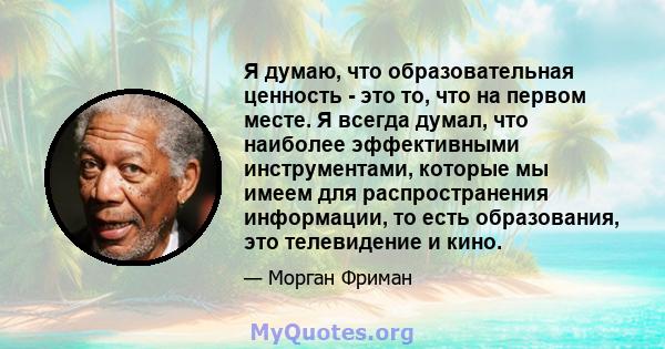 Я думаю, что образовательная ценность - это то, что на первом месте. Я всегда думал, что наиболее эффективными инструментами, которые мы имеем для распространения информации, то есть образования, это телевидение и кино.