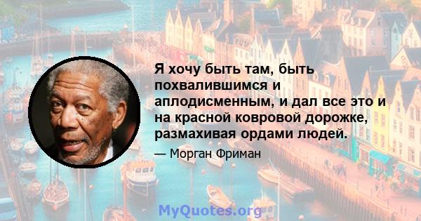 Я хочу быть там, быть похвалившимся и аплодисменным, и дал все это и на красной ковровой дорожке, размахивая ордами людей.