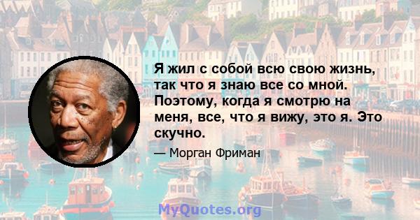 Я жил с собой всю свою жизнь, так что я знаю все со мной. Поэтому, когда я смотрю на меня, все, что я вижу, это я. Это скучно.