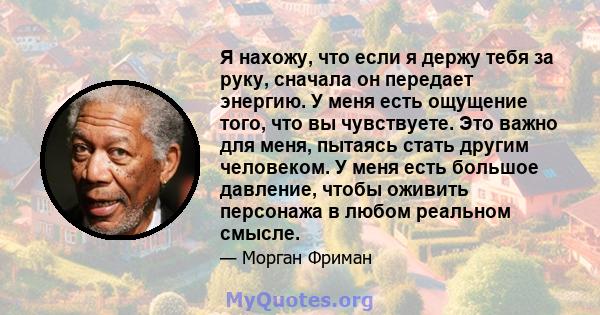 Я нахожу, что если я держу тебя за руку, сначала он передает энергию. У меня есть ощущение того, что вы чувствуете. Это важно для меня, пытаясь стать другим человеком. У меня есть большое давление, чтобы оживить