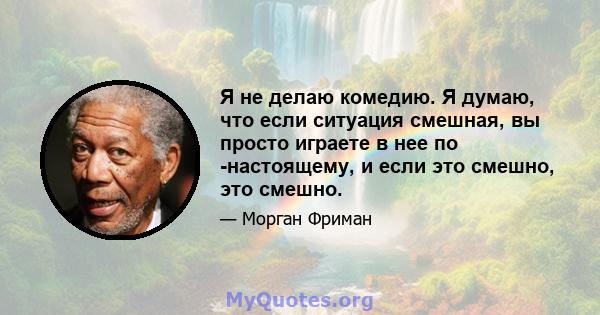 Я не делаю комедию. Я думаю, что если ситуация смешная, вы просто играете в нее по -настоящему, и если это смешно, это смешно.