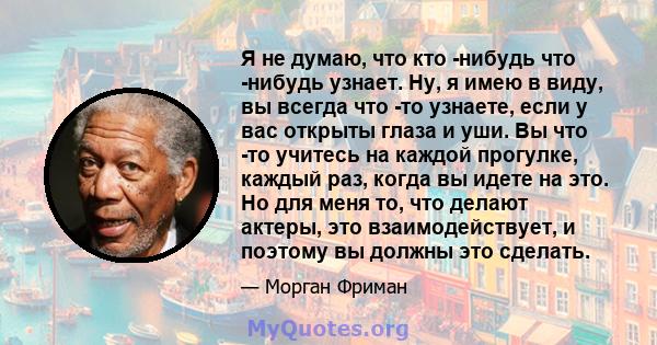 Я не думаю, что кто -нибудь что -нибудь узнает. Ну, я имею в виду, вы всегда что -то узнаете, если у вас открыты глаза и уши. Вы что -то учитесь на каждой прогулке, каждый раз, когда вы идете на это. Но для меня то, что 