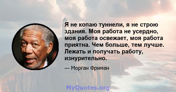 Я не копаю туннели, я не строю здания. Моя работа не усердно, моя работа освежает, моя работа приятна. Чем больше, тем лучше. Лежать и получать работу, изнурительно.