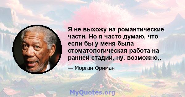 Я не выхожу на романтические части. Но я часто думаю, что если бы у меня была стоматологическая работа на ранней стадии, ну, возможно,.