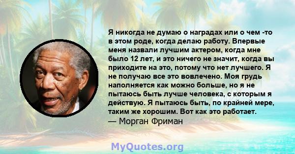 Я никогда не думаю о наградах или о чем -то в этом роде, когда делаю работу. Впервые меня назвали лучшим актером, когда мне было 12 лет, и это ничего не значит, когда вы приходите на это, потому что нет лучшего. Я не