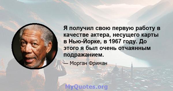 Я получил свою первую работу в качестве актера, несущего карты в Нью-Йорке, в 1967 году. До этого я был очень отчаянным подражанием.