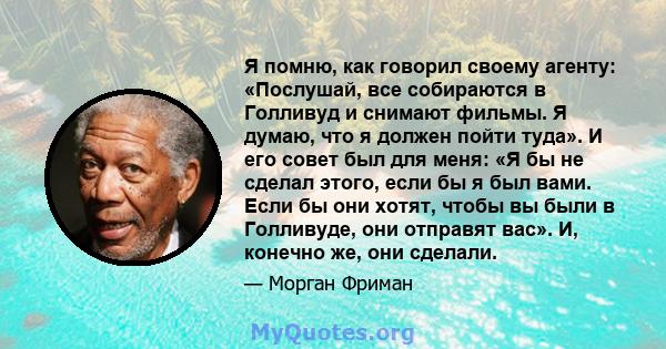 Я помню, как говорил своему агенту: «Послушай, все собираются в Голливуд и снимают фильмы. Я думаю, что я должен пойти туда». И его совет был для меня: «Я бы не сделал этого, если бы я был вами. Если бы они хотят, чтобы 