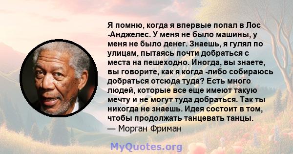 Я помню, когда я впервые попал в Лос -Анджелес. У меня не было машины, у меня не было денег. Знаешь, я гулял по улицам, пытаясь почти добраться с места на пешеходно. Иногда, вы знаете, вы говорите, как я когда -либо