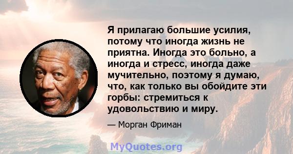 Я прилагаю большие усилия, потому что иногда жизнь не приятна. Иногда это больно, а иногда и стресс, иногда даже мучительно, поэтому я думаю, что, как только вы обойдите эти горбы: стремиться к удовольствию и миру.