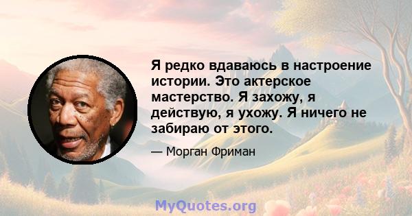 Я редко вдаваюсь в настроение истории. Это актерское мастерство. Я захожу, я действую, я ухожу. Я ничего не забираю от этого.