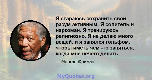 Я стараюсь сохранить свой разум активным. Я солитель и наркоман. Я тренируюсь религиозно. Я не делаю много вещей, и я занялся гольфом, чтобы иметь чем -то заняться, когда мне нечего делать.