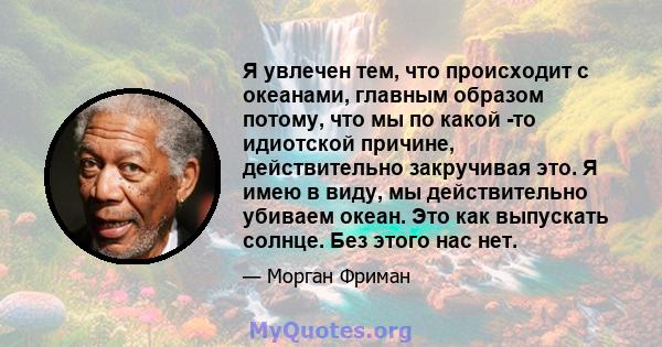 Я увлечен тем, что происходит с океанами, главным образом потому, что мы по какой -то идиотской причине, действительно закручивая это. Я имею в виду, мы действительно убиваем океан. Это как выпускать солнце. Без этого