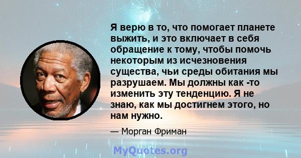 Я верю в то, что помогает планете выжить, и это включает в себя обращение к тому, чтобы помочь некоторым из исчезновения существа, чьи среды обитания мы разрушаем. Мы должны как -то изменить эту тенденцию. Я не знаю,