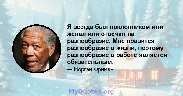 Я всегда был поклонником или желал или отвечал на разнообразие. Мне нравится разнообразие в жизни, поэтому разнообразие в работе является обязательным.