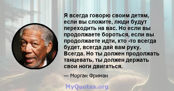 Я всегда говорю своим детям, если вы сложите, люди будут переходить на вас. Но если вы продолжаете бороться, если вы продолжаете идти, кто -то всегда будет, всегда дай вам руку. Всегда. Но ты должен продолжать